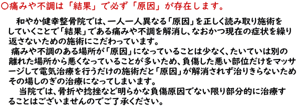 和やか健幸整骨院では、一人一人異なる「原因」を正しく読み取り施術をしていくこと　　で「結果」である痛みや不調を解消し、なおかつ現在の症状を繰り返さないための施術に　　こだわっています。痛みや不調のある場所が「原因」になっていることは少なく、たいていは　　別の離れた場所から悪くなっていることが多いため、負傷した悪い部位だけをマッサージし　　て電気治療を行うだけの施術になっ、「原因」が解消されず治りきらないためその場し　　のぎの治療になってしまいます。<br>         　　　当院では、あきらかに負傷場所が原因でない限り部分的に治療することはありませんの　　でご了承ください。